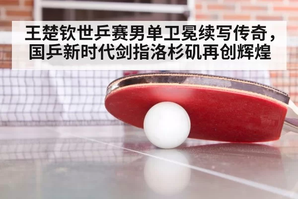 王楚钦世乒赛男单卫冕续写传奇，国乒新时代剑指洛杉矶再创辉煌