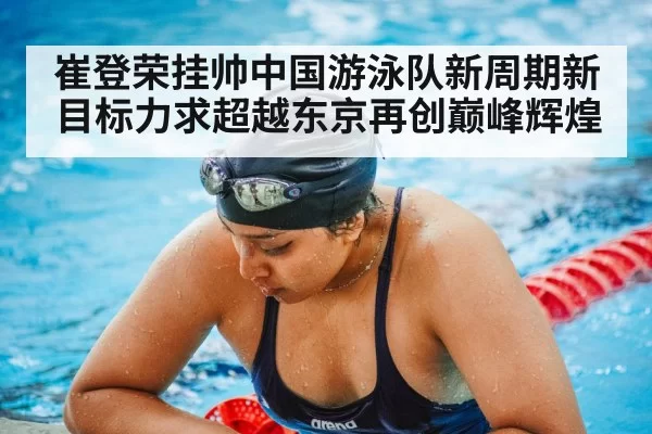 崔登荣挂帅中国游泳队新周期新目标力求超越东京再创巅峰辉煌