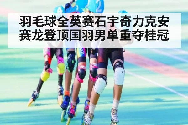 羽毛球全英赛石宇奇力克安赛龙登顶国羽男单重夺桂冠