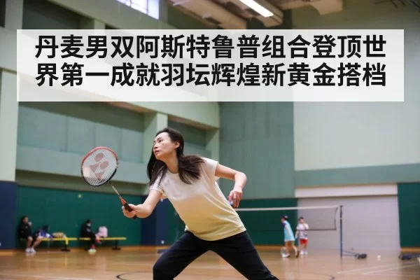 丹麦男双阿斯特鲁普组合登顶世界第一成就羽坛辉煌新黄金搭档