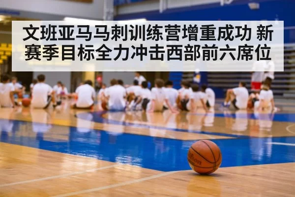 文班亚马马刺训练营增重成功 新赛季目标全力冲击西部前六席位