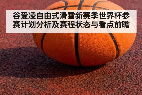 谷爱凌自由式滑雪新赛季世界杯参赛计划分析及赛程状态与看点前瞻