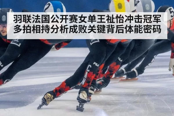 羽联法国公开赛女单王祉怡冲击冠军多拍相持分析成败关键背后体能密码